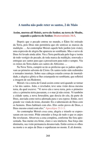 A tumba não pode reter os santos, 2 de Maio
Assim, morreu ali Moisés, servo do Senhor, na terra de Moabe,
segundo a palavra do Senhor. Deuteronômio 34:5.
Depois que o pecado entrou no mundo, o Éden foi retirado
da Terra, pois Deus não permitiria que ele sentisse as marcas da
maldição. ... Ao contemplar Moisés aquele belo jardim [em visão],
uma expressão de alegria lhe apareceu no semblante. Mas o servo de
Deus foi levado ainda além. Viu a Terra purificada pelo fogo e isenta
de todo vestígio do pecado, de toda marca da maldição, renovada e
entregue aos santos para que a possuíssem para todo o sempre. Viu
os reinos da Terra dados aos santos do Altíssimo. ...
Na Nova Terra, cumprir-se-ão as profecias que os judeus aplica-
vam ao primeiro advento de Cristo. Os santos terão sido redimidos
e tornados imortais. Sobre suas cabeças estarão coroas de imortali-
dade, e alegria e glória se lhes estamparão no semblante, que refletirá
a imagem de seu Redentor.
Moisés viu a terra de Canaã assim como será quando se tornar
o lar dos santos. João, o revelador, teve uma visão dessa mesma
terra, da qual escreve: “Vi novo céu e nova terra, pois o primeiro
céu e a primeira terra passaram, e o mar já não existe. Vi também
a cidade santa, a nova Jerusalém, que descia do céu, da parte de
Deus, ataviada como noiva adornada para o seu esposo. Então, ouvi
grande voz vinda do trono, dizendo: Eis o tabernáculo de Deus com
os homens. Deus habitará com eles. Eles serão povos de Deus, e
Deus mesmo estará com eles.” Apocalipse 21:1-3.
Ao contemplar Moisés essa cena, alegria e triunfo se expres-
saram em seu rosto. Pôde entender a força de tudo o que os anjos
lhe revelaram. Absorveu a cena completa, conforme lhe fora apre-
sentada. Sua mente era firme, claro o seu intelecto. Sua força não
diminuíra, sua visão permanecia desanuviada. Então cerrou os olhos
na morte e os anjos de Deus o sepultaram no monte. E ali dormiu.
268
 