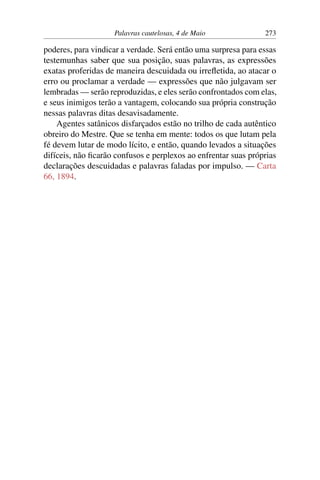 Palavras cautelosas, 4 de Maio 273
poderes, para vindicar a verdade. Será então uma surpresa para essas
testemunhas saber que sua posição, suas palavras, as expressões
exatas proferidas de maneira descuidada ou irrefletida, ao atacar o
erro ou proclamar a verdade — expressões que não julgavam ser
lembradas — serão reproduzidas, e eles serão confrontados com elas,
e seus inimigos terão a vantagem, colocando sua própria construção
nessas palavras ditas desavisadamente.
Agentes satânicos disfarçados estão no trilho de cada autêntico
obreiro do Mestre. Que se tenha em mente: todos os que lutam pela
fé devem lutar de modo lícito, e então, quando levados a situações
difíceis, não ficarão confusos e perplexos ao enfrentar suas próprias
declarações descuidadas e palavras faladas por impulso. — Carta
66, 1894.
 