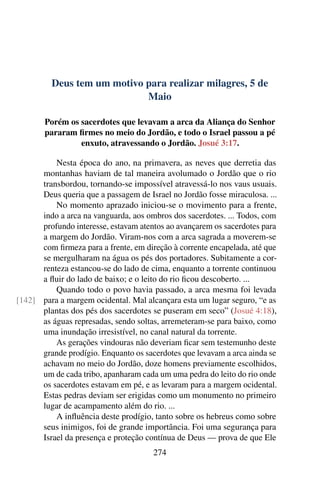 Deus tem um motivo para realizar milagres, 5 de
Maio
Porém os sacerdotes que levavam a arca da Aliança do Senhor
pararam firmes no meio do Jordão, e todo o Israel passou a pé
enxuto, atravessando o Jordão. Josué 3:17.
Nesta época do ano, na primavera, as neves que derretia das
montanhas haviam de tal maneira avolumado o Jordão que o rio
transbordou, tornando-se impossível atravessá-lo nos vaus usuais.
Deus queria que a passagem de Israel no Jordão fosse miraculosa. ...
No momento aprazado iniciou-se o movimento para a frente,
indo a arca na vanguarda, aos ombros dos sacerdotes. ... Todos, com
profundo interesse, estavam atentos ao avançarem os sacerdotes para
a margem do Jordão. Viram-nos com a arca sagrada a moverem-se
com firmeza para a frente, em direção à corrente encapelada, até que
se mergulharam na água os pés dos portadores. Subitamente a cor-
renteza estancou-se do lado de cima, enquanto a torrente continuou
a fluir do lado de baixo; e o leito do rio ficou descoberto. ...
Quando todo o povo havia passado, a arca mesma foi levada
para a margem ocidental. Mal alcançara esta um lugar seguro, “e as[142]
plantas dos pés dos sacerdotes se puseram em seco” (Josué 4:18),
as águas represadas, sendo soltas, arremeteram-se para baixo, como
uma inundação irresistível, no canal natural da torrente.
As gerações vindouras não deveriam ficar sem testemunho deste
grande prodígio. Enquanto os sacerdotes que levavam a arca ainda se
achavam no meio do Jordão, doze homens previamente escolhidos,
um de cada tribo, apanharam cada um uma pedra do leito do rio onde
os sacerdotes estavam em pé, e as levaram para a margem ocidental.
Estas pedras deviam ser erigidas como um monumento no primeiro
lugar de acampamento além do rio. ...
A influência deste prodígio, tanto sobre os hebreus como sobre
seus inimigos, foi de grande importância. Foi uma segurança para
Israel da presença e proteção contínua de Deus — prova de que Ele
274
 