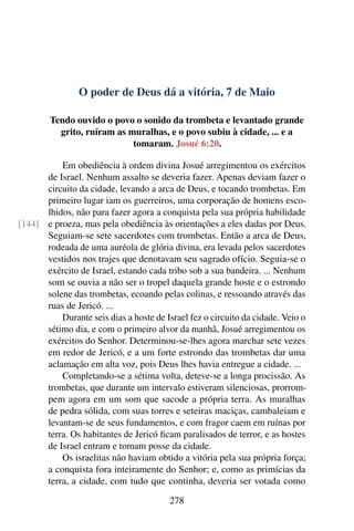 O poder de Deus dá a vitória, 7 de Maio
Tendo ouvido o povo o sonido da trombeta e levantado grande
grito, ruíram as muralhas, e o povo subiu à cidade, ... e a
tomaram. Josué 6:20.
Em obediência à ordem divina Josué arregimentou os exércitos
de Israel. Nenhum assalto se deveria fazer. Apenas deviam fazer o
circuito da cidade, levando a arca de Deus, e tocando trombetas. Em
primeiro lugar iam os guerreiros, uma corporação de homens esco-
lhidos, não para fazer agora a conquista pela sua própria habilidade
e proeza, mas pela obediência às orientações a eles dadas por Deus.[144]
Seguiam-se sete sacerdotes com trombetas. Então a arca de Deus,
rodeada de uma auréola de glória divina, era levada pelos sacerdotes
vestidos nos trajes que denotavam seu sagrado ofício. Seguia-se o
exército de Israel, estando cada tribo sob a sua bandeira. ... Nenhum
som se ouvia a não ser o tropel daquela grande hoste e o estrondo
solene das trombetas, ecoando pelas colinas, e ressoando através das
ruas de Jericó. ...
Durante seis dias a hoste de Israel fez o circuito da cidade. Veio o
sétimo dia, e com o primeiro alvor da manhã, Josué arregimentou os
exércitos do Senhor. Determinou-se-lhes agora marchar sete vezes
em redor de Jericó, e a um forte estrondo das trombetas dar uma
aclamação em alta voz, pois Deus lhes havia entregue a cidade. ...
Completando-se a sétima volta, deteve-se a longa procissão. As
trombetas, que durante um intervalo estiveram silenciosas, prorrom-
pem agora em um som que sacode a própria terra. As muralhas
de pedra sólida, com suas torres e seteiras maciças, cambaleiam e
levantam-se de seus fundamentos, e com fragor caem em ruínas por
terra. Os habitantes de Jericó ficam paralisados de terror, e as hostes
de Israel entram e tomam posse da cidade.
Os israelitas não haviam obtido a vitória pela sua própria força;
a conquista fora inteiramente do Senhor; e, como as primícias da
terra, a cidade, com tudo que continha, deveria ser votada como
278
 