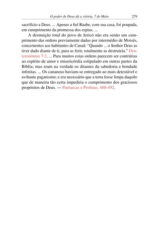 O poder de Deus dá a vitória, 7 de Maio 279
sacrifício a Deus. ... Apenas a fiel Raabe, com sua casa, foi poupada,
em cumprimento da promessa dos espias. ...
A destruição total do povo de Jericó não era senão um cum-
primento das ordens previamente dadas por intermédio de Moisés,
concernentes aos habitantes de Canaã: “Quando ... o Senhor Deus as
tiver dado diante de ti, para as ferir, totalmente as destruirás.” Deu-
teronômio 7:2. ... Para muitos estas ordens parecem ser contrárias
ao espírito de amor e misericórdia estipulado em outras partes da
Bíblia; mas eram na verdade os ditames da sabedoria e bondade
infinitas. ... Os cananeus haviam-se entregado ao mais detestável e
aviltante paganismo; e era necessário que a terra fosse limpa daquilo
que de maneira tão certa impediria o cumprimento dos graciosos
propósitos de Deus. — Patriarcas e Profetas, 488-492.
 