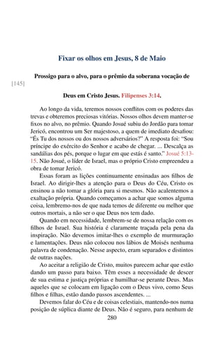 Fixar os olhos em Jesus, 8 de Maio
Prossigo para o alvo, para o prêmio da soberana vocação de
[145]
Deus em Cristo Jesus. Filipenses 3:14.
Ao longo da vida, teremos nossos conflitos com os poderes das
trevas e obteremos preciosas vitórias. Nossos olhos devem manter-se
fixos no alvo, no prêmio. Quando Josué subiu do Jordão para tomar
Jericó, encontrou um Ser majestoso, a quem de imediato desafiou:
“És Tu dos nossos ou dos nossos adversários?” A resposta foi: “Sou
príncipe do exército do Senhor e acabo de chegar. ... Descalça as
sandálias dos pés, porque o lugar em que estás é santo.” Josué 5:13-
15. Não Josué, o líder de Israel, mas o próprio Cristo empreendeu a
obra de tomar Jericó.
Essas foram as lições continuamente ensinadas aos filhos de
Israel. Ao dirigir-lhes a atenção para o Deus do Céu, Cristo os
ensinou a não tomar a glória para si mesmos. Não acalentemos a
exaltação própria. Quando começamos a achar que somos alguma
coisa, lembremo-nos de que nada temos de diferente ou melhor que
outros mortais, a não ser o que Deus nos tem dado.
Quando em necessidade, lembrem-se de nossa relação com os
filhos de Israel. Sua história é claramente traçada pela pena da
inspiração. Não devemos imitar-lhes o exemplo de murmuração
e lamentações. Deus não colocou nos lábios de Moisés nenhuma
palavra de condenação. Nesse aspecto, eram separados e distintos
de outras nações.
Ao aceitar a religião de Cristo, muitos parecem achar que estão
dando um passo para baixo. Têm esses a necessidade de descer
de sua estima e justiça próprias e humilhar-se perante Deus. Mas
aqueles que se colocam em ligação com o Deus vivo, como Seus
filhos e filhas, estão dando passos ascendentes. ...
Devemos falar do Céu e de coisas celestiais, mantendo-nos numa
posição de súplica diante de Deus. Não é seguro, para nenhum de
280
 