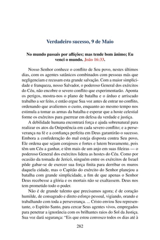 Verdadeiro sucesso, 9 de Maio
No mundo passais por aflições; mas tende bom ânimo; Eu
venci o mundo. João 16:33.
Nosso Senhor conhece o conflito de Seu povo, nestes últimos
dias, com os agentes satânicos combinados com pessoas más que
negligenciam e recusam esta grande salvação. Com a maior simplici-
dade e franqueza, nosso Salvador, o poderoso General dos exércitos
do Céu, não encobre o severo conflito que experimentarão. Aponta
os perigos, mostra-nos o plano de batalha e o árduo e arriscado
trabalho a ser feito, e então ergue Sua voz antes de entrar no conflito,
ordenando que avaliemos o custo, enquanto ao mesmo tempo nos
estimula a tomar as armas da batalha e esperar que a hoste celestial
forme os exércitos para guerrear em defesa da verdade e justiça.
A debilidade humana encontrará força e ajuda sobrenatural para
realizar os atos da Onipotência em cada severo conflito; e a perse-
verança na fé e a confiança perfeita em Deus garantirão o sucesso.
Embora a confederação do mal esteja disposta contra Seu povo,
Ele ordena que sejam corajosos e fortes e lutem bravamente, pois
têm um Céu a ganhar, e têm mais de um anjo em suas fileiras — o
poderoso General dos exércitos lidera as hostes do Céu. Como por
ocasião da tomada de Jericó, ninguém entre os exércitos de Israel
pôde gabar-se de exercer sua força finita para derribar os muros
daquela cidade, mas o Capitão do exército do Senhor planejou a
batalha com grande simplicidade, a fim de que apenas o Senhor
Deus recebesse a glória e os mortais não se exaltassem. Deus nos
tem prometido todo o poder.
Não é de grande talento que precisamos agora; é de coração
humilde, de consagrado e direto esforço pessoal, vigiando, orando e
trabalhando com toda a perseverança. ... Cristo enviou Seu represen-
tante, o Espírito Santo, para cercar Seus agentes vivos, empregados
para penetrar a ignorância com os brilhantes raios do Sol da Justiça.
Sua voz dará segurança: “Eis que estou convosco todos os dias até à
282
 