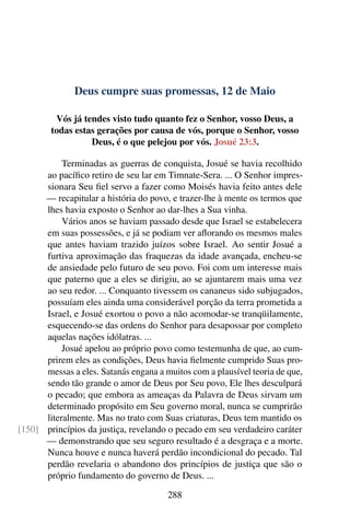 Deus cumpre suas promessas, 12 de Maio
Vós já tendes visto tudo quanto fez o Senhor, vosso Deus, a
todas estas gerações por causa de vós, porque o Senhor, vosso
Deus, é o que pelejou por vós. Josué 23:3.
Terminadas as guerras de conquista, Josué se havia recolhido
ao pacífico retiro de seu lar em Timnate-Sera. ... O Senhor impres-
sionara Seu fiel servo a fazer como Moisés havia feito antes dele
— recapitular a história do povo, e trazer-lhe à mente os termos que
lhes havia exposto o Senhor ao dar-lhes a Sua vinha.
Vários anos se haviam passado desde que Israel se estabelecera
em suas possessões, e já se podiam ver aflorando os mesmos males
que antes haviam trazido juízos sobre Israel. Ao sentir Josué a
furtiva aproximação das fraquezas da idade avançada, encheu-se
de ansiedade pelo futuro de seu povo. Foi com um interesse mais
que paterno que a eles se dirigiu, ao se ajuntarem mais uma vez
ao seu redor. ... Conquanto tivessem os cananeus sido subjugados,
possuíam eles ainda uma considerável porção da terra prometida a
Israel, e Josué exortou o povo a não acomodar-se tranqüilamente,
esquecendo-se das ordens do Senhor para desapossar por completo
aquelas nações idólatras. ...
Josué apelou ao próprio povo como testemunha de que, ao cum-
prirem eles as condições, Deus havia fielmente cumprido Suas pro-
messas a eles. Satanás engana a muitos com a plausível teoria de que,
sendo tão grande o amor de Deus por Seu povo, Ele lhes desculpará
o pecado; que embora as ameaças da Palavra de Deus sirvam um
determinado propósito em Seu governo moral, nunca se cumprirão
literalmente. Mas no trato com Suas criaturas, Deus tem mantido os
princípios da justiça, revelando o pecado em seu verdadeiro caráter[150]
— demonstrando que seu seguro resultado é a desgraça e a morte.
Nunca houve e nunca haverá perdão incondicional do pecado. Tal
perdão revelaria o abandono dos princípios de justiça que são o
próprio fundamento do governo de Deus. ...
288
 
