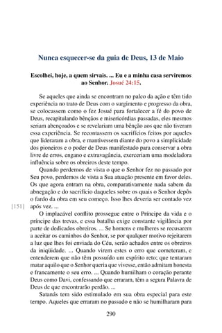 Nunca esquecer-se da guia de Deus, 13 de Maio
Escolhei, hoje, a quem sirvais. ... Eu e a minha casa serviremos
ao Senhor. Josué 24:15.
Se aqueles que ainda se encontram no palco da ação e têm tido
experiência no trato de Deus com o surgimento e progresso da obra,
se colocassem como o fez Josué para fortalecer a fé do povo de
Deus, recapitulando bênçãos e misericórdias passadas, eles mesmos
seriam abençoados e se revelariam uma bênção aos que não tiveram
essa experiência. Se recontassem os sacrifícios feitos por aqueles
que lideraram a obra, e mantivessem diante do povo a simplicidade
dos pioneiros e o poder de Deus manifestado para conservar a obra
livre de erros, engano e extravagância, exerceriam uma modeladora
influência sobre os obreiros deste tempo.
Quando perdemos de vista o que o Senhor fez no passado por
Seu povo, perdemos de vista a Sua atuação presente em favor deles.
Os que agora entram na obra, comparativamente nada sabem da
abnegação e do sacrifício daqueles sobre os quais o Senhor depôs
o fardo da obra em seu começo. Isso lhes deveria ser contado vez
após vez. ...[151]
O implacável conflito prossegue entre o Príncipe da vida e o
príncipe das trevas, e essa batalha exige constante vigilância por
parte de dedicados obreiros. ... Se homens e mulheres se recusarem
a aceitar os caminhos do Senhor, se por qualquer motivo rejeitarem
a luz que lhes foi enviada do Céu, serão achados entre os obreiros
da iniqüidade. ... Quando virem estes o erro que cometeram, e
entenderem que não têm possuído um espírito reto; que tentaram
matar aquilo que o Senhor queria que vivesse, então admitam honesta
e francamente o seu erro. ... Quando humilham o coração perante
Deus como Davi, confessando que erraram, têm a segura Palavra de
Deus de que encontrarão perdão. ...
Satanás tem sido estimulado em sua obra especial para este
tempo. Aqueles que erraram no passado e não se humilharam para
290
 