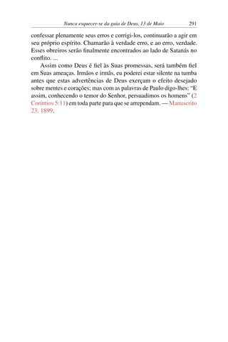 Nunca esquecer-se da guia de Deus, 13 de Maio 291
confessar plenamente seus erros e corrigi-los, continuarão a agir em
seu próprio espírito. Chamarão à verdade erro, e ao erro, verdade.
Esses obreiros serão finalmente encontrados ao lado de Satanás no
conflito. ...
Assim como Deus é fiel às Suas promessas, será também fiel
em Suas ameaças. Irmãos e irmãs, eu poderei estar silente na tumba
antes que estas advertências de Deus exerçam o efeito desejado
sobre mentes e corações; mas com as palavras de Paulo digo-lhes: “E
assim, conhecendo o temor do Senhor, persuadimos os homens” (2
Coríntios 5:11) em toda parte para que se arrependam. — Manuscrito
23, 1899.
 