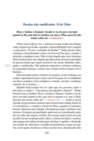 Desejos não santificados, 14 de Maio
Disse o Senhor a Samuel: Atende à voz do povo em tudo
quanto te diz, pois não te rejeitou a ti, mas a Mim, para Eu não
reinar sobre ele. 1 Samuel 8:7.
Temos uma Cabeça viva, e toda pessoa que ocupe uma função
onde estejam envolvidas sagradas responsabilidades deve inquirir
a cada passo: “É este o caminho do Senhor?” Todos devem olhar
contínua e constantemente a Jesus em busca de Sua guia, e manter o
princípio a qualquer custo. Não se trata daquilo que seres humanos
finitos podem fazer, mas daquilo que Deus pode fazer por intermédio
de pessoas finitas que sejam suscetíveis de ensino, humildes, abne-
gadas e santificadas. Não podemos depositar a mínima confiança[152]
na capacidade humana, a menos que o poder divino coopere com o
humano. ...
Deus tem dado mente e talentos aos mortais, só em confiança, em
caráter experimental, para testar e prová-los para ver se trabalham
nos Seus caminhos e Lhe cumprem a vontade, sem pôr a confiança
somente em si mesmos. ...
Quando Israel exigiu um rei “para que nos governe, como o
têm todas as nações”, “esta palavra não agradou a Samuel”. “Então,
Samuel orou ao Senhor. Disse o Senhor a Samuel: Atende à voz do
povo em tudo quanto te diz, pois não te rejeitou a ti, mas a Mim,
para Eu não reinar sobre ele.” 1 Samuel 8:5-7. ... Israel se havia
cansado de governantes piedosos que conservavam sempre diante de
si os propósitos, a vontade e a honra de Deus, segundo as instruções
divinas. Queriam uma religião reformada para que, mediante uma
externa e lisonjeira prosperidade, pudessem ser considerados gran-
des aos olhos das nações vizinhas. Do mesmo modo como em certa
ocasião haviam suspirado pelos alhos e cebolas do Egito, e murmu-
rado porque não tinham de tudo para satisfazer o apetite, e declarado
sua escolha de voltar para a servidão de preferência a negar seu ape-
tite, assim agora insultavam a Deus em Sua face, desprezando-Lhe
292
 