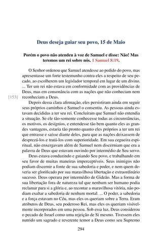 Deus deseja guiar seu povo, 15 de Maio
Porém o povo não atendeu à voz de Samuel e disse: Não! Mas
teremos um rei sobre nós. 1 Samuel 8:19.
O Senhor ordenou que Samuel atendesse ao pedido do povo, mas
apresentasse um forte testemunho contra eles a respeito de seu pe-
cado, ao escolherem um legislador temporal em lugar de um divino.
... Ter um rei não estava em conformidade com as providências de
Deus, mas em consonância com as nações que não conheciam nem
reconheciam a Deus.[153]
Depois dessa clara afirmação, eles persistiram ainda em seguir
seus próprios caminhos e Samuel o consentiu. As pessoas ainda es-
tavam decididas a ter seu rei. Concluíram que Samuel não entendia
a situação. Se ele tão-somente conhecesse todas as circunstâncias,
os motivos, os desígnios, e entendesse tão bem quanto eles as gran-
des vantagens, estaria tão pronto quanto eles próprios a ter um rei
que entrasse e saísse diante deles, para que as nações deixassem de
desprezá-los e tratá-los com superioridade. Em sua cegueira espi-
ritual, não enxergavam além de Samuel nem discerniam que era a
palavra de Deus que estavam ouvindo por intermédio de Seu servo.
Deus estava conduzindo e guiando Seu povo, e trabalhando em
seu favor de muitas maneiras imperceptíveis. Seus inimigos não
podiam discernir a fonte de sua sabedoria e poder, e nem quem de-
veria ser glorificado por sua maravilhosa libertação e extraordinário
sucesso. Deus operara por intermédio de Gideão. Mas a forma de
sua libertação fora de natureza tal que nenhum ser humano podia
reclamar para si a glória e, ao recontar a maravilhosa vitória, não po-
diam exaltar a sabedoria de nenhum mortal. ... O poder, a sabedoria
e a força estavam no Céu, mas eles os queriam sobre a Terra. Eram
atributos de Deus, seu poderoso Rei, mas eles os queriam visivel-
mente incorporados em uma pessoa. Sob essa luz, Deus considerou
o pecado de Israel como uma rejeição de Si mesmo. Tivessem eles
nutrido um sagrado e reverente temor a Deus como seu Supremo
294
 