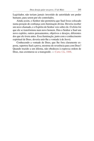 Deus deseja guiar seu povo, 15 de Maio 295
Legislador, não teriam jamais investido de autoridade um poder
humano, para serem por ele controlados.
Ainda assim, o Senhor não permitiria que Saul fosse colocado
numa posição de confiança sem iluminação divina. Deveria receber
um novo chamado, e o Espírito do Senhor veio sobre ele. O efeito foi
que ele se transformou num novo homem. Deu o Senhor a Saul um
novo espírito, outros pensamentos, objetivos e desejos, diferentes
dos que ele tivera antes. Essa iluminação, junto com o conhecimento
espiritual de Deus, deveria unir-lhe a vontade à de Jeová.
Conhecendo a vontade de Deus, que lhe fora claramente ex-
posta, suportou Saul a prova, mostrou ele reverência para com Deus?
Quando trazido a um dilema, não obedeceu à expressa ordem de
Deus, mas aventurou-se a transgredir. — Carta 12a, 1888.
 