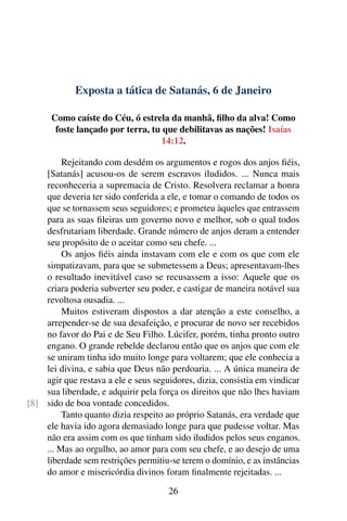Exposta a tática de Satanás, 6 de Janeiro
Como caíste do Céu, ó estrela da manhã, filho da alva! Como
foste lançado por terra, tu que debilitavas as nações! Isaías
14:12.
Rejeitando com desdém os argumentos e rogos dos anjos fiéis,
[Satanás] acusou-os de serem escravos iludidos. ... Nunca mais
reconheceria a supremacia de Cristo. Resolvera reclamar a honra
que deveria ter sido conferida a ele, e tomar o comando de todos os
que se tornassem seus seguidores; e prometeu àqueles que entrassem
para as suas fileiras um governo novo e melhor, sob o qual todos
desfrutariam liberdade. Grande número de anjos deram a entender
seu propósito de o aceitar como seu chefe. ...
Os anjos fiéis ainda instavam com ele e com os que com ele
simpatizavam, para que se submetessem a Deus; apresentavam-lhes
o resultado inevitável caso se recusassem a isso: Aquele que os
criara poderia subverter seu poder, e castigar de maneira notável sua
revoltosa ousadia. ...
Muitos estiveram dispostos a dar atenção a este conselho, a
arrepender-se de sua desafeição, e procurar de novo ser recebidos
no favor do Pai e de Seu Filho. Lúcifer, porém, tinha pronto outro
engano. O grande rebelde declarou então que os anjos que com ele
se uniram tinha ido muito longe para voltarem; que ele conhecia a
lei divina, e sabia que Deus não perdoaria. ... A única maneira de
agir que restava a ele e seus seguidores, dizia, consistia em vindicar
sua liberdade, e adquirir pela força os direitos que não lhes haviam
sido de boa vontade concedidos.[8]
Tanto quanto dizia respeito ao próprio Satanás, era verdade que
ele havia ido agora demasiado longe para que pudesse voltar. Mas
não era assim com os que tinham sido iludidos pelos seus enganos.
... Mas ao orgulho, ao amor para com seu chefe, e ao desejo de uma
liberdade sem restrições permitiu-se terem o domínio, e as instâncias
do amor e misericórdia divinos foram finalmente rejeitadas. ...
26
 
