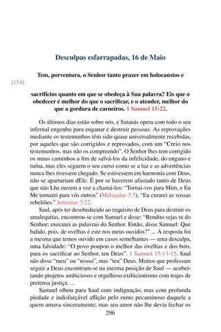 Desculpas esfarrapadas, 16 de Maio
Tem, porventura, o Senhor tanto prazer em holocaustos e
[154]
sacrifícios quanto em que se obedeça à Sua palavra? Eis que o
obedecer é melhor do que o sacrificar, e o atender, melhor do
que a gordura de carneiros. 1 Samuel 15:22.
Os últimos dias estão sobre nós, e Satanás opera com todo o seu
infernal engenho para enganar e destruir pessoas. As reprovações
mediante os testemunhos têm sido quase universalmente recebidas,
por aqueles que são corrigidos e reprovados, com um “Creio nos
testemunhos, mas não os compreendo”. O Senhor lhes tem corrigido
os maus caminhos a fim de salvá-los da infelicidade, do engano e
ruína, mas eles seguem o seu curso como se a luz e as advertências
nunca lhes tivessem chegado. Se estivessem em harmonia com Deus,
não se apartariam dEle. É por se haverem afastado tanto de Deus
que não Lhe ouvem a voz a chamá-los: “Tornai-vos para Mim, e Eu
Me tornarei para vós outros” (Malaquias 3:7), “Eu curarei as vossas
rebeliões.” Jeremias 3:22.
Saul, após ter desobedecido ao requisito de Deus para destruir os
amalequitas, encontrou-se com Samuel e disse: “Bendito sejas tu do
Senhor; executei as palavras do Senhor. Então, disse Samuel: Que
balido, pois, de ovelhas é este nos meus ouvidos?” ... A resposta foi
a mesma que temos ouvido em casos semelhantes — uma desculpa,
uma falsidade: “O povo poupou o melhor das ovelhas e dos bois,
para os sacrificar ao Senhor, teu Deus”. 1 Samuel 15:13-15. Saul
não disse “meu” ou “nosso”, mas “teu” Deus. Muitos que professam
seguir a Deus encontram-se na mesma posição de Saul — acober-
tando projetos ambiciosos e orgulhoso exibicionismo com trajes de
pretensa justiça. ...
Samuel olhou para Saul com indignação, mas com profunda
piedade e indisfarçável aflição pelo rumo pecaminoso daquele a
quem amava sinceramente; mas seu amor não lhe devia fechar os
296
 