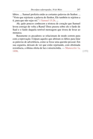 Desculpas esfarrapadas, 16 de Maio 297
lábios. ... Samuel proferiu então as cortantes palavras do Senhor. ...
“Visto que rejeitaste a palavra do Senhor, Ele também te rejeitou a
ti, para que não sejas rei.” 1 Samuel 15:26. ...
Ah, quão poucos conhecem a tristeza de coração que Samuel
levou consigo de volta a Ramá! Deus pusera sobre ele o fardo de
Saul e o fardo daquela terrível mensagem que tivera de levar ao
monarca.
Raramente os pecadores se relacionam de modo correto para
com a reprovação. Culpam aqueles que abriram os lábios para falar
as palavras de advertência, como se fosse uma questão pessoal. Em
sua cegueira, deixam de ver que estão rejeitando, com obstinada
resistência, a última oferta de luz e misericórdia. — Manuscrito 1a,
1890. [155]
 