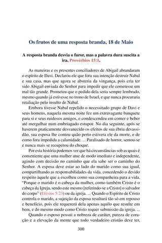 Os frutos de uma resposta branda, 18 de Maio
A resposta branda desvia o furor, mas a palavra dura suscita a
ira. Provérbios 15:1.
As maneiras e os presentes conciliadores de Abigail abrandaram
o espírito de Davi. Declarou ele que fora sua intenção destruir Nabal
e sua casa, mas que agora se absteria da vingança, pois cria ter
sido Abigail enviada do Senhor para impedir que ele cometesse um
mal tão grande. Prometeu que o pedido dela seria sempre lembrado,
mesmo quando já estivesse no trono de Israel, e que nunca procuraria
retaliação pelo insulto de Nabal.
Embora tivesse Nabal repelido o necessitado grupo de Davi e
seus homens, naquela mesma noite fez um extravagante banquete
para si e seus ruidosos amigos, e condescendeu em comer e beber
até mergulhar num embriagado estupor. No dia seguinte, após se
haverem praticamente desvanecido os efeitos de sua ébria devassi-
dão, sua esposa lhe contou quão perto estivera ele da morte, e de
como fora impedida a calamidade. ... Paralisado de horror, sentou-se
e nunca mais se recuperou do choque.
Por esta história podemos ver que há circunstâncias sob as quais é
conveniente que uma mulher atue de modo imediato e independente,
agindo com decisão no caminho que ela sabe ser o caminho do
Senhor. A esposa deve estar ao lado do marido como sua igual,
compartilhando as responsabilidades da vida, concedendo o devido
respeito àquele que a escolheu como sua companheira para a vida.
“Porque o marido é o cabeça da mulher, como também Cristo é o
cabeça da Igreja, sendo este mesmo [referindo-se a Cristo] o salvador
do corpo” (Efésios 5:23) ou da igreja. ... Quando o Espírito de Cristo
controla o marido, a sujeição da esposa resultará tão só em repouso
e benefício, pois ele requererá dela apenas aquilo que resulte em
bem, e do mesmo modo como Cristo requer submissão da igreja. ...
Quando o esposo possui a nobreza de caráter, pureza de cora-
ção e a elevação da mente que todo verdadeiro cristão deve ter,
300
 