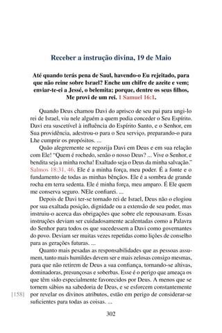 Receber a instrução divina, 19 de Maio
Até quando terás pena de Saul, havendo-o Eu rejeitado, para
que não reine sobre Israel? Enche um chifre de azeite e vem;
enviar-te-ei a Jessé, o belemita; porque, dentre os seus filhos,
Me provi de um rei. 1 Samuel 16:1.
Quando Deus chamou Davi do aprisco de seu pai para ungi-lo
rei de Israel, viu nele alguém a quem podia conceder o Seu Espírito.
Davi era suscetível à influência do Espírito Santo, e o Senhor, em
Sua providência, adestrou-o para o Seu serviço, preparando-o para
Lhe cumprir os propósitos. ...
Quão alegremente se regozija Davi em Deus e em sua relação
com Ele! “Quem é rochedo, senão o nosso Deus? ... Vive o Senhor, e
bendita seja a minha rocha! Exaltado seja o Deus da minha salvação.”
Salmos 18:31, 46. Ele é a minha força, meu poder. É a fonte e o
fundamento de todas as minhas bênçãos. Ele é a sombra de grande
rocha em terra sedenta. Ele é minha força, meu amparo. É Ele quem
me conserva seguro. NEle confiarei. ...
Depois de Davi ter-se tornado rei de Israel, Deus não o elogiou
por sua exaltada posição, dignidade ou a extensão de seu poder, mas
instruiu-o acerca das obrigações que sobre ele repousavam. Essas
instruções deviam ser cuidadosamente acalentadas como a Palavra
do Senhor para todos os que sucedessem a Davi como governantes
do povo. Deviam ser muitas vezes repetidas como lições de conselho
para as gerações futuras. ...
Quanto mais pesadas as responsabilidades que as pessoas assu-
mem, tanto mais humildes devem ser e mais zelosas consigo mesmas,
para que não retirem de Deus a sua confiança, tornando-se altivas,
dominadoras, presunçosas e soberbas. Esse é o perigo que ameaça os
que têm sido especialmente favorecidos por Deus. A menos que se
tornem sábios na sabedoria de Deus, e se esforcem constantemente
por revelar os divinos atributos, estão em perigo de considerar-se[158]
suficientes para todas as coisas. ...
302
 