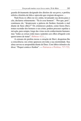 Um pecado muitas vezes leva a outro, 20 de Maio 305
guarda divinamente designado dos direitos de seu povo, o profeta
referiu a história da falta e opressão que exigiam desagravo. ...
Natã fixou os olhos no rei; então, levantando sua destra para o
céu, declarou solenemente: “Tu és esse homem”. “Por que, pois”,
continuou ele, “desprezaste a palavra do Senhor, fazendo o mal
diante de Seus olhos?” Os criminosos podem, como fizera Davi,
tentar esconder dos homens o seu crime; podem procurar sepultar a
má ação, para sempre, longe das vistas ou do conhecimento humano;
mas “todas as coisas estão nuas e patentes aos olhos dAquele com
quem temos de tratar”. Hebreus 4:13. ...
A censura do profeta tocou o coração de Davi; despertou-lhe
a consciência; seu crime apareceu em toda a sua enormidade. Sua
alma curvou-se arrependida diante de Deus. Com lábios trêmulos ele
disse: “Pequei contra o Senhor”. — Patriarcas e Profetas, 717-722.
 