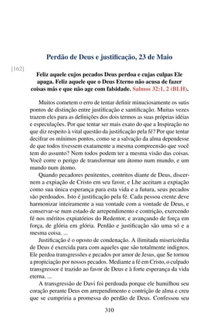 Perdão de Deus e justificação, 23 de Maio
[162]
Feliz aquele cujos pecados Deus perdoa e cujas culpas Ele
apaga. Feliz aquele que o Deus Eterno não acusa de fazer
coisas más e que não age com falsidade. Salmos 32:1, 2 (BLH).
Muitos cometem o erro de tentar definir minuciosamente os sutis
pontos de distinção entre justificação e santificação. Muitas vezes
trazem eles para as definições dos dois termos as suas próprias idéias
e especulações. Por que tentar ser mais exato do que a Inspiração no
que diz respeito à vital questão da justificação pela fé? Por que tentar
decifrar os mínimos pontos, como se a salvação da alma dependesse
de que todos tivessem exatamente a mesma compreensão que você
tem do assunto? Nem todos podem ter a mesma visão das coisas.
Você corre o perigo de transformar um átomo num mundo, e um
mundo num átomo.
Quando pecadores penitentes, contritos diante de Deus, discer-
nem a expiação de Cristo em seu favor, e Lhe aceitam a expiação
como sua única esperança para esta vida e a futura, seus pecados
são perdoados. Isto é justificação pela fé. Cada pessoa crente deve
harmonizar inteiramente a sua vontade com a vontade de Deus, e
conservar-se num estado de arrependimento e contrição, exercendo
fé nos méritos expiatórios do Redentor, e avançando de força em
força, de glória em glória. Perdão e justificação são uma só e a
mesma coisa. ...
Justificação é o oposto de condenação. A ilimitada misericórdia
de Deus é exercida para com aqueles que são totalmente indignos.
Ele perdoa transgressões e pecados por amor de Jesus, que Se tornou
a propiciação por nossos pecados. Mediante a fé em Cristo, o culpado
transgressor é trazido ao favor de Deus e à forte esperança da vida
eterna. ...
A transgressão de Davi foi perdoada porque ele humilhou seu
coração perante Deus em arrependimento e contrição de alma e creu
que se cumpriria a promessa do perdão de Deus. Confessou seu
310
 
