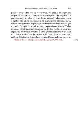 Perdão de Deus e justificação, 23 de Maio 311
pecado, arrependeu-se e se reconverteu. No enlevo da segurança
do perdão, exclamou: “Bem-aventurado aquele cuja iniqüidade é
perdoada, cujo pecado é coberto. Bem-aventurado o homem a quem
o Senhor não atribui iniqüidade e em cujo espírito não há dolo.” A
bênção vem por causa do perdão; o perdão vem mediante a fé em que
o grande Portador de pecados assume o pecado confessado. Todas
as nossas bênçãos provêm, assim, de Cristo. Sua morte é o sacrifício
expiatório por nossos pecados. É Ele o grande meio através do qual
recebemos a misericórdia e o favor de Deus. Ele é na realidade,
então, o Originador, Autor, bem como o Consumador de nossa fé.
— Manuscrito 21, 1891; Manuscript Releases 9:300, 301. [163]
 
