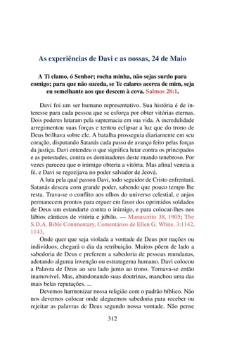 As experiências de Davi e as nossas, 24 de Maio
A Ti clamo, ó Senhor; rocha minha, não sejas surdo para
comigo; para que não suceda, se Te calares acerca de mim, seja
eu semelhante aos que descem à cova. Salmos 28:1.
Davi foi um ser humano representativo. Sua história é de in-
teresse para cada pessoa que se esforça por obter vitórias eternas.
Dois poderes lutaram pela supremacia em sua vida. A incredulidade
arregimentou suas forças e tentou eclipsar a luz que do trono de
Deus brilhava sobre ele. A batalha prosseguia diariamente em seu
coração, disputando Satanás cada passo de avanço feito pelas forças
da justiça. Davi entendeu o que significa lutar contra os principados
e as potestades, contra os dominadores deste mundo tenebroso. Por
vezes pareceu que o inimigo obteria a vitória. Mas afinal vencia a
fé, e Davi se regozijava no poder salvador de Jeová.
A luta pela qual passou Davi, todo seguidor de Cristo enfrentará.
Satanás desceu com grande poder, sabendo que pouco tempo lhe
resta. Trava-se o conflito aos olhos do universo celestial, e anjos
permanecem prontos para erguer em favor dos oprimidos soldados
de Deus um estandarte contra o inimigo, e para colocar-lhes nos
lábios cânticos de vitória e júbilo. — Manuscrito 38, 1905; The
S.D.A. Bible Commentary, Comentários de Ellen G. White, 3:1142,
1143.
Onde quer que seja violada a vontade de Deus por nações ou
indivíduos, chegará o dia da retribuição. Muitos põem de lado a
sabedoria de Deus e preferem a sabedoria de pessoas mundanas,
adotando alguma invenção ou estratagema humano. Davi colocou
a Palavra de Deus ao seu lado junto ao trono. Tornava-se então
inamovível. Mas, abandonando suas doutrinas, manchou uma das
mais belas reputações. ...
Devemos harmonizar nossa religião com o padrão bíblico. Não
nos devemos colocar onde aleguemos sabedoria para receber ou
rejeitar as palavras de Deus segundo nossa vontade. Não pense
312
 