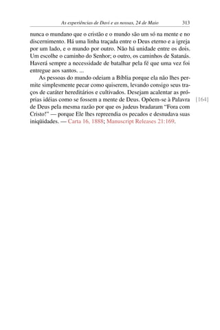 As experiências de Davi e as nossas, 24 de Maio 313
nunca o mundano que o cristão e o mundo são um só na mente e no
discernimento. Há uma linha traçada entre o Deus eterno e a igreja
por um lado, e o mundo por outro. Não há unidade entre os dois.
Um escolhe o caminho do Senhor; o outro, os caminhos de Satanás.
Haverá sempre a necessidade de batalhar pela fé que uma vez foi
entregue aos santos. ...
As pessoas do mundo odeiam a Bíblia porque ela não lhes per-
mite simplesmente pecar como quiserem, levando consigo seus tra-
ços de caráter hereditários e cultivados. Desejam acalentar as pró-
prias idéias como se fossem a mente de Deus. Opõem-se à Palavra [164]
de Deus pela mesma razão por que os judeus bradaram “Fora com
Cristo!” — porque Ele lhes repreendia os pecados e desnudava suas
iniqüidades. — Carta 16, 1888; Manuscript Releases 21:169.
 