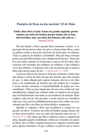 Punições de Deus ou dos mortais? 25 de Maio
Então, disse Davi a Gade: Estou em grande angústia; porém
caiamos nas mãos do Senhor, porque muitas são as Suas
misericórdias; mas, nas mãos dos homens, não caia eu. 2
Samuel 24:14.
Foi um insulto a Deus quando Davi numerou a Israel. A re-
provação divina pesou sobre ele, pois se fizera como Deus, como
se pudesse contar a força dos exércitos de Israel pelo seu número.
“Esta é a palavra do Senhor a Zorobabel: Não por força nem por
poder, mas pelo Meu Espírito, diz o Senhor dos Exércitos.” Deus não
leva em conta o número de Israel para o sucesso de Sua obra. Seus
exércitos são formados por milhares de milhares, e dez milhares
vezes dez milhares. Cooperam estes com as pessoas que se unem a
Deus para serem canais de luz. — Manuscrito 17, 1898.
A pessoa cônscia de sinceras e honestas intenções verifica que
tem menos a temer de Deus do que dos homens que têm coração
de aço. A alma afligida pela agonia humana, desvia-se do falso
juízo e da condenação de homens que não podem ler o coração
e assim mesmo assumem a responsabilidade de julgar aos seus
semelhantes. Volta-se para Aquele que não tem uma sombra de mal-
entendimento, Aquele que conhece todos os impulsos do coração,
que está familiarizado com todas as circunstâncias de tentação. Deus
conhece cada ato da vida passada, e assim mesmo ao considerar
tudo isso, está a pessoa atribulada pronta para Lhe confiar seu caso,
sabendo que Ele é um Deus de misericórdia e compaixão.
Quando se ordenou a Davi que escolhesse o castigo do seu
pecado, ele disse: “Caiamos nas mãos do Senhor, porque muitas são
as Suas misericórdias; mas nas mãos dos homens não caia eu.” 2
Samuel 24:14. Ele achou que Deus conhecia a luta e a angústia da
alma. Quando alguém é habilitado a obter um vislumbre do caráter
de Deus, não vê nEle o espírito insensível e vingativo manifestado
pelos agentes humanos; vê que a aflição e as provas são os meios[165]
314
 
