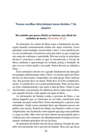 Nossas escolhas determinam nosso destino, 7 de
Janeiro
Há caminho que parece direito ao homem, mas afinal são
caminhos de morte. Provérbios 16:25.
Os princípios do caráter de Deus eram o fundamento da edu-
cação mantida constantemente diante dos anjos celestiais. Esses
princípios eram bondade, misericórdia e amor. A luz manifesta de-
via ser reconhecida e livremente aceita por todos os que ocupavam
um cargo de confiança e autoridade. Deviam aceitar os princípios
divinos e convencer a todos os que se encontravam a serviço de
Deus, mediante a apresentação da verdade, justiça e bondade, de
que esse era o único poder a ser usado. Nunca deveria ser adotada a
força. ...
Esses princípios devem ser o grande fundamento da educação
em qualquer administração sobre a Terra. As normas dadas por Deus
devem ser observadas e respeitadas em cada igreja. Deus ordenou
isto. Seu governo deve ser moral. Nada deve ser feito compulsoria-
mente. A verdade deve ser o poder predominante. Todo serviço deve
ser feito voluntariamente e por amor à obra de Deus. Todos os que
são honrados com posições de influência devem representar a Deus,[9]
pois quando oficiam, estão agindo em lugar de Deus. ...
As declarações de Satanás contra o governo de Deus, e sua
defesa daqueles que se colocaram ao seu lado, constituíam uma
constante acusação contra Deus. Essas murmurações e queixas eram
infundadas. Ainda assim, permitiu Deus que Satanás pusesse em
prática suas teorias. Poderia ter lidado com Satanás e todos os seus
simpatizantes tão facilmente como alguém que pega uma pedrinha
e a joga ao chão. Mas com isso teria aberto um precedente para a
violência dos seres humanos, tão abundantemente revelada em nosso
mundo, mediante princípios do uso da força.
Os princípios do Senhor não são dessa natureza. O poder de com-
pelir será encontrado sob o governo de Satanás. Deus não age dessa
28
 