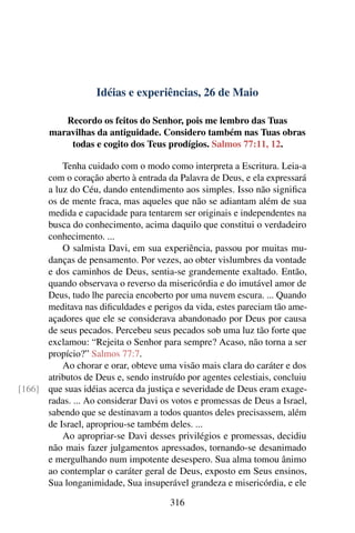 Idéias e experiências, 26 de Maio
Recordo os feitos do Senhor, pois me lembro das Tuas
maravilhas da antiguidade. Considero também nas Tuas obras
todas e cogito dos Teus prodígios. Salmos 77:11, 12.
Tenha cuidado com o modo como interpreta a Escritura. Leia-a
com o coração aberto à entrada da Palavra de Deus, e ela expressará
a luz do Céu, dando entendimento aos simples. Isso não significa
os de mente fraca, mas aqueles que não se adiantam além de sua
medida e capacidade para tentarem ser originais e independentes na
busca do conhecimento, acima daquilo que constitui o verdadeiro
conhecimento. ...
O salmista Davi, em sua experiência, passou por muitas mu-
danças de pensamento. Por vezes, ao obter vislumbres da vontade
e dos caminhos de Deus, sentia-se grandemente exaltado. Então,
quando observava o reverso da misericórdia e do imutável amor de
Deus, tudo lhe parecia encoberto por uma nuvem escura. ... Quando
meditava nas dificuldades e perigos da vida, estes pareciam tão ame-
açadores que ele se considerava abandonado por Deus por causa
de seus pecados. Percebeu seus pecados sob uma luz tão forte que
exclamou: “Rejeita o Senhor para sempre? Acaso, não torna a ser
propício?” Salmos 77:7.
Ao chorar e orar, obteve uma visão mais clara do caráter e dos
atributos de Deus e, sendo instruído por agentes celestiais, concluiu
que suas idéias acerca da justiça e severidade de Deus eram exage-[166]
radas. ... Ao considerar Davi os votos e promessas de Deus a Israel,
sabendo que se destinavam a todos quantos deles precisassem, além
de Israel, apropriou-se também deles. ...
Ao apropriar-se Davi desses privilégios e promessas, decidiu
não mais fazer julgamentos apressados, tornando-se desanimado
e mergulhando num impotente desespero. Sua alma tomou ânimo
ao contemplar o caráter geral de Deus, exposto em Seus ensinos,
Sua longanimidade, Sua insuperável grandeza e misericórdia, e ele
316
 