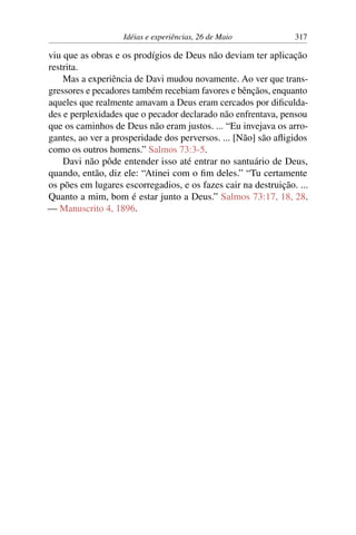 Idéias e experiências, 26 de Maio 317
viu que as obras e os prodígios de Deus não deviam ter aplicação
restrita.
Mas a experiência de Davi mudou novamente. Ao ver que trans-
gressores e pecadores também recebiam favores e bênçãos, enquanto
aqueles que realmente amavam a Deus eram cercados por dificulda-
des e perplexidades que o pecador declarado não enfrentava, pensou
que os caminhos de Deus não eram justos. ... “Eu invejava os arro-
gantes, ao ver a prosperidade dos perversos. ... [Não] são afligidos
como os outros homens.” Salmos 73:3-5.
Davi não pôde entender isso até entrar no santuário de Deus,
quando, então, diz ele: “Atinei com o fim deles.” “Tu certamente
os pões em lugares escorregadios, e os fazes cair na destruição. ...
Quanto a mim, bom é estar junto a Deus.” Salmos 73:17, 18, 28.
— Manuscrito 4, 1896.
 