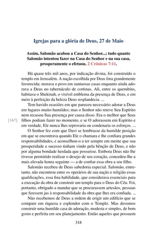Igrejas para a glória de Deus, 27 de Maio
Assim, Salomão acabou a Casa do Senhor...; tudo quanto
Salomão intentou fazer na Casa do Senhor e na sua casa,
prosperamente o efetuou. 2 Crônicas 7:11.
Há quase três mil anos, por indicação divina, foi construído o
templo em Jerusalém. A nação escolhida por Deus fora grandemente
favorecida; morava o povo em suntuosas casas enquanto ainda ado-
rava a Deus no tabernáculo de cortinas. Ali, entre os querubins,
habitava o Shekinah, o visível emblema da presença de Deus, e em
meio à perfeição da beleza Deus resplandecia. ...
Tem havido ocasiões em que pareceu necessário adorar a Deus
em lugares muito humildes; mas o Senhor não reteve Seu Espírito
nem recusou Sua presença por causa disso. Era o melhor que Seus
filhos podiam fazer no momento, e se O adorassem em Espírito e[167]
em verdade, Ele nunca lhes reprovaria ou condenaria os esforços. ...
O Senhor fez com que Davi se lembrasse da humilde posição
em que se encontrava quando Ele o chamara e lhe confiara grandes
responsabilidades, e aconselhou-o a ter sempre em mente que sua
prosperidade e sucesso tinham vindo pela bênção de Deus, e não
por alguma bondade herdada que possuísse. Embora Deus não lhe
tivesse permitido realizar o desejo de seu coração, concedeu-lhe a
mais elevada honra seguinte — a de confiar essa obra a seu filho.
Salomão recebeu de Deus sabedoria especial. Salomão, entre-
tanto, não encontrou entre os operários de sua nação e religião essas
qualificações, essa fina habilidade, que considerava essenciais para
a execução da obra de construir um templo para o Deus do Céu. Foi,
portanto, obrigado a mandar que se procurassem artesãos, pessoas
que fizessem jus à responsabilidade da obra que lhes era confiada. ...
Não recebemos de Deus a ordem de erigir um edifício que se
compare em riqueza e esplendor com o Templo. Mas devemos
construir uma humilde casa de adoração, modesta e simples, de bom
gosto e perfeita em seu planejamento. Então aqueles que possuem
318
 