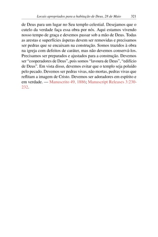 Locais apropriados para a habitação de Deus, 28 de Maio 321
de Deus para um lugar no Seu templo celestial. Desejamos que o
cutelo da verdade faça essa obra por nós. Aqui estamos vivendo
nosso tempo de graça e devemos passar sob a mão de Deus. Todas
as arestas e superfícies ásperas devem ser removidas e precisamos
ser pedras que se encaixam na construção. Somos trazidos à obra
na igreja com defeitos de caráter, mas não devemos conservá-los.
Precisamos ser preparados e ajustados para a construção. Devemos
ser “cooperadores de Deus”, pois somos “lavoura de Deus”, “edifício
de Deus”. Em vista disso, devemos evitar que o templo seja poluído
pelo pecado. Devemos ser pedras vivas, não mortas, pedras vivas que
reflitam a imagem de Cristo. Devemos ser adoradores em espírito e
em verdade. — Manuscrito 49, 1886; Manuscript Releases 3:230-
232.
 