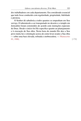 Líderes com talentos diversos, 29 de Maio 323
dos trabalhadores em cada departamento. Era considerado essencial
que tudo fosse conduzido com regularidade, propriedade, fidelidade
e presteza.
O Senhor dá sabedoria a todos quantos se empenham em Seu
serviço. O tabernáculo a ser transportado no deserto e o templo em
Jerusalém foram construídos de acordo com instruções especiais
de Deus. Desde o início foi Ele específico quanto ao planejamento
e à execução de Sua obra. Nesta hora do mundo Ele deu a Seu
povo muita luz e orientação acerca de como levar avante a Sua obra
— sobre uma base elevada, refinada e enobrecedora. — Manuscrito
81, 1900. [170]
 