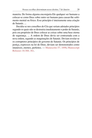 Nossas escolhas determinam nosso destino, 7 de Janeiro 29
maneira. De forma alguma encorajaria Ele qualquer ser humano a
colocar-se como Deus sobre outro ser humano para causar-lhe sofri-
mento mental ou físico. Esse princípio é inteiramente uma criação
de Satanás. ...
Decidiu-se nos conselhos do Céu que seriam adotados princípios
segundo os quais não se destruiria imediatamente o poder de Satanás,
pois era propósito de Deus colocar as coisas sobre uma base eterna
de segurança. ... A ordem de Deus devia ser contrastada com a
nova ordem, segundo as maquinações de Satanás. Deviam revelar-se
os corruptores princípios do governo de Satanás. Os princípios de
justiça, expressos na lei de Deus, deviam ser demonstrados como
imutáveis, eternos, perfeitos. — Manuscrito 57, 1896; Manuscript
Releases 18:360, 361.
 