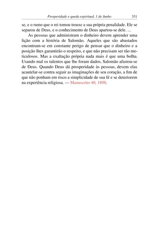 Prosperidade e queda espiritual, 1 de Junho 331
se, e o rumo que o rei tomou trouxe a sua própria penalidade. Ele se
separou de Deus, e o conhecimento de Deus apartou-se dele. ...
As pessoas que administram o dinheiro devem aprender uma
lição com a história de Salomão. Aqueles que são abastados
encontram-se em constante perigo de pensar que o dinheiro e a
posição lhes garantirão o respeito, e que não precisam ser tão me-
ticulosos. Mas a exaltação própria nada mais é que uma bolha.
Usando mal os talentos que lhe foram dados, Salomão afastou-se
de Deus. Quando Deus dá prosperidade às pessoas, devem elas
acautelar-se contra seguir as imaginações de seu coração, a fim de
que não ponham em risco a simplicidade de sua fé e se deteriorem
na experiência religiosa. — Manuscrito 40, 1898.
 