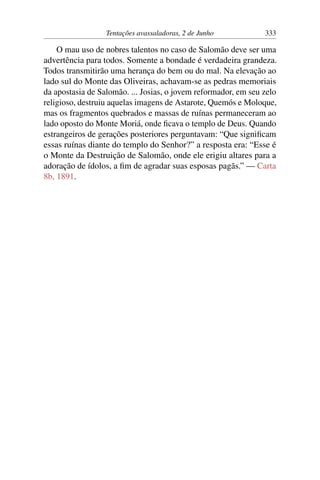 Tentações avassaladoras, 2 de Junho 333
O mau uso de nobres talentos no caso de Salomão deve ser uma
advertência para todos. Somente a bondade é verdadeira grandeza.
Todos transmitirão uma herança do bem ou do mal. Na elevação ao
lado sul do Monte das Oliveiras, achavam-se as pedras memoriais
da apostasia de Salomão. ... Josias, o jovem reformador, em seu zelo
religioso, destruiu aquelas imagens de Astarote, Quemós e Moloque,
mas os fragmentos quebrados e massas de ruínas permaneceram ao
lado oposto do Monte Moriá, onde ficava o templo de Deus. Quando
estrangeiros de gerações posteriores perguntavam: “Que significam
essas ruínas diante do templo do Senhor?” a resposta era: “Esse é
o Monte da Destruição de Salomão, onde ele erigiu altares para a
adoração de ídolos, a fim de agradar suas esposas pagãs.” — Carta
8b, 1891.
 