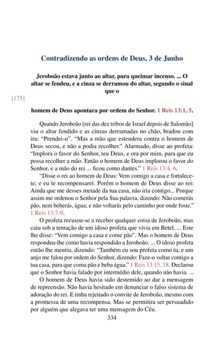 Contradizendo as ordens de Deus, 3 de Junho
Jeroboão estava junto ao altar, para queimar incenso. ... O
altar se fendeu, e a cinza se derramou do altar, segundo o sinal
que o
[175]
homem de Deus apontara por ordem do Senhor. 1 Reis 13:1, 5.
Quando Jeroboão [rei das dez tribos de Israel depois de Salomão]
viu o altar fendido e as cinzas derramadas no chão, bradou com
ira: “Prendei-o”. “Mas a mão que estendera contra o homem de
Deus secou, e não a podia recolher.” Alarmado, disse ao profeta:
“Implora o favor do Senhor, teu Deus, e ora por mim, para que eu
possa recolher a mão. Então o homem de Deus implorou o favor do
Senhor, e a mão do rei ... ficou como dantes.” 1 Reis 13:4, 6.
“Disse o rei ao homem de Deus: Vem comigo a casa e fortalece-
te; e eu te recompensarei. Porém o homem de Deus disse ao rei:
Ainda que me desses metade da tua casa, não iria contigo... Porque
assim me ordenou o Senhor pela Sua palavra, dizendo: Não comerás
pão, nem beberás, água; e não voltarás pelo caminho por onde foste.”
1 Reis 13:7-9.
O profeta recusou-se a receber qualquer coisa de Jeroboão, mas
caiu sob a tentação de um idoso profeta que vivia em Betel. ... Este
lhe disse: “Vem comigo a casa e come pão”. Mas o homem de Deus
respondeu-lhe como havia respondido a Jeroboão. ... O idoso profeta
então lhe mentiu, dizendo: “Também eu sou profeta como tu, e um
anjo me falou por ordem do Senhor, dizendo: Faze-o voltar contigo a
tua casa, para que coma pão e beba água.” 1 Reis 13:15, 18. Declarou
que o Senhor havia falado por intermédio dele, quando não havia. ...
O homem de Deus havia sido destemido ao dar a mensagem
de repreensão. Não havia hesitado em denunciar o falso sistema de
adoração do rei. E tinha rejeitado o convite de Jeroboão, mesmo com
a promessa de uma recompensa. Mas se permitira ser persuadido
por alguém que alegava ter uma mensagem do Céu.
334
 