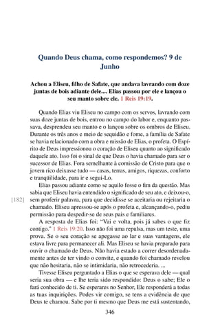 Quando Deus chama, como respondemos? 9 de
Junho
Achou a Eliseu, filho de Safate, que andava lavrando com doze
juntas de bois adiante dele.... Elias passou por ele e lançou o
seu manto sobre ele. 1 Reis 19:19.
Quando Elias viu Eliseu no campo com os servos, lavrando com
suas doze juntas de bois, entrou no campo do labor e, enquanto pas-
sava, desprendeu seu manto e o lançou sobre os ombros de Eliseu.
Durante os três anos e meio de sequidão e fome, a família de Safate
se havia relacionado com a obra e missão de Elias, o profeta. O Espí-
rito de Deus impressionou o coração de Eliseu quanto ao significado
daquele ato. Isso foi o sinal de que Deus o havia chamado para ser o
sucessor de Elias. Fora semelhante à comissão de Cristo para que o
jovem rico deixasse tudo — casas, terras, amigos, riquezas, conforto
e tranqüilidade, para ir e segui-Lo.
Elias passou adiante como se aquilo fosse o fim da questão. Mas
sabia que Eliseu havia entendido o significado de seu ato, e deixou-o,
sem proferir palavra, para que decidisse se aceitaria ou rejeitaria o[182]
chamado. Eliseu apressou-se após o profeta e, alcançando-o, pediu
permissão para despedir-se de seus pais e familiares.
A resposta de Elias foi: “Vai e volta, pois já sabes o que fiz
contigo.” 1 Reis 19:20. Isso não foi uma repulsa, mas um teste, uma
prova. Se o seu coração se apegasse ao lar e suas vantagens, ele
estava livre para permanecer ali. Mas Eliseu se havia preparado para
ouvir o chamado de Deus. Não havia estado a correr desordenada-
mente antes de ter vindo o convite, e quando foi chamado revelou
que não hesitaria, não se intimidaria, não retrocederia. ...
Tivesse Eliseu perguntado a Elias o que se esperava dele — qual
seria sua obra — e lhe teria sido respondido: Deus o sabe; Ele o
fará conhecido de ti. Se esperares no Senhor, Ele responderá a todas
as tuas inquirições. Podes vir comigo, se tens a evidência de que
Deus te chamou. Sabe por ti mesmo que Deus me está sustentando,
346
 