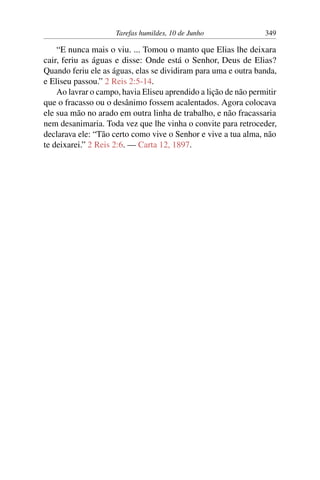 Tarefas humildes, 10 de Junho 349
“E nunca mais o viu. ... Tomou o manto que Elias lhe deixara
cair, feriu as águas e disse: Onde está o Senhor, Deus de Elias?
Quando feriu ele as águas, elas se dividiram para uma e outra banda,
e Eliseu passou.” 2 Reis 2:5-14.
Ao lavrar o campo, havia Eliseu aprendido a lição de não permitir
que o fracasso ou o desânimo fossem acalentados. Agora colocava
ele sua mão no arado em outra linha de trabalho, e não fracassaria
nem desanimaria. Toda vez que lhe vinha o convite para retroceder,
declarava ele: “Tão certo como vive o Senhor e vive a tua alma, não
te deixarei.” 2 Reis 2:6. — Carta 12, 1897.
 