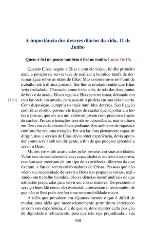 A importância dos deveres diários da vida, 11 de
Junho
Quem é fiel no pouco também é fiel no muito. Lucas 16:10.
Quando Eliseu seguiu a Elias e com ele viajou, foi-lhe primeiro
dada a posição de servo; teve de realizar a humilde tarefa de der-
ramar água sobre as mãos de Elias. Mas conservou-se no humilde
trabalho até à última jornada. Ser-lhe-ia revelado então que Elias
seria trasladado. Chamado, como tinha sido, de trás das doze juntas
de bois e do arado, Eliseu seguiu a Elias sem reclamar, deixando um
rico lar onde era amado, para assistir o profeta em sua vida incerta.[184]
Com disposição, cumpriu os mais humildes deveres. Sua ligação
com Elias revelou possuir ele traços de caráter que suportariam tes-
tes e provas; que ele era um valoroso jovem com preciosos traços
de caráter. Provas e tentações teve ele em abundância, mas confiava
em Deus em cada circunstância probante. Seu ambiente de riqueza e
conforto lhe era uma tentação. Em seu lar, fora plenamente capaz de
dirigir, mas a serviço de Elias devia obter experiência, devia apren-
der como servir sob um dirigente, a fim de que pudesse aprender a
servir a Deus.
Muitos erros são acariciados pelas pessoas em suas atividades.
Valorizam demasiadamente suas capacidades e, no teste e na prova,
revelam que precisam de um tipo de experiência diferente da que
tiveram, a fim de serem colaboradores de Cristo. Pessoas que não
vêem sua necessidade de servir a Deus nas pequenas coisas, reali-
zando um trabalho humilde, dão evidências inconfundíveis de que
não estão preparadas para servir em coisas maiores. Desprezando o
serviço humilde como não essencial, apresentam o testemunho de
que não se lhes pode confiar uma responsabilidade maior.
A idéia que prevalece em algumas mentes e que é difícil de
mudar, uma idéia que inconscientemente permitiram entretecer-
se com sua experiência, é a de que se deve manter certa posição
de dignidade e refinamento, para que não seja prejudicada a sua
350
 