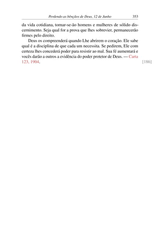 Perdendo as bênçãos de Deus, 12 de Junho 353
da vida cotidiana, tornar-se-ão homens e mulheres de sólido dis-
cernimento. Seja qual for a prova que lhes sobrevier, permanecerão
firmes pelo direito.
Deus os compreenderá quando Lhe abrirem o coração. Ele sabe
qual é a disciplina de que cada um necessita. Se pedirem, Ele com
certeza lhes concederá poder para resistir ao mal. Sua fé aumentará e
vocês darão a outros a evidência do poder protetor de Deus. — Carta
123, 1904. [186]
 