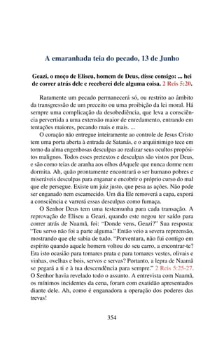A emaranhada teia do pecado, 13 de Junho
Geazi, o moço de Eliseu, homem de Deus, disse consigo: ... hei
de correr atrás dele e receberei dele alguma coisa. 2 Reis 5:20.
Raramente um pecado permanecerá só, ou restrito ao âmbito
da transgressão de um preceito ou uma proibição da lei moral. Há
sempre uma complicação da desobediência, que leva a consciên-
cia pervertida a uma extensão maior de enredamento, entrando em
tentações maiores, pecando mais e mais. ...
O coração não entregue inteiramente ao controle de Jesus Cristo
tem uma porta aberta à entrada de Satanás, e o arquiinimigo tece em
torno da alma engenhosas desculpas ao realizar seus ocultos propósi-
tos malignos. Todos esses pretextos e desculpas são vistos por Deus,
e são como teias de aranha aos olhos dAquele que nunca dorme nem
dormita. Ah, quão prontamente encontrará o ser humano pobres e
miseráveis desculpas para enganar e encobrir o próprio curso do mal
que ele persegue. Existe um juiz justo, que pesa as ações. Não pode
ser enganado nem escarnecido. Um dia Ele removerá a capa, exporá
a consciência e varrerá essas desculpas como fumaça.
O Senhor Deus tem uma testemunha para cada transação. A
reprovação de Eliseu a Geazi, quando este negou ter saído para
correr atrás de Naamã, foi: “Donde vens, Geazi?” Sua resposta:
“Teu servo não foi a parte alguma.” Então veio a severa repreensão,
mostrando que ele sabia de tudo. “Porventura, não fui contigo em
espírito quando aquele homem voltou do seu carro, a encontrar-te?
Era isto ocasião para tomares prata e para tomares vestes, olivais e
vinhas, ovelhas e bois, servos e servas? Portanto, a lepra de Naamã
se pegará a ti e à tua descendência para sempre.” 2 Reis 5:25-27.
O Senhor havia revelado todo o assunto. A entrevista com Naamã,
os mínimos incidentes da cena, foram com exatidão apresentados
diante dele. Ah, como é enganadora a operação dos poderes das
trevas!
354
 