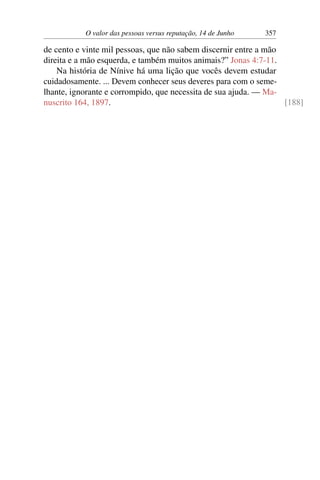 O valor das pessoas versus reputação, 14 de Junho 357
de cento e vinte mil pessoas, que não sabem discernir entre a mão
direita e a mão esquerda, e também muitos animais?” Jonas 4:7-11.
Na história de Nínive há uma lição que vocês devem estudar
cuidadosamente. ... Devem conhecer seus deveres para com o seme-
lhante, ignorante e corrompido, que necessita de sua ajuda. — Ma-
nuscrito 164, 1897. [188]
 