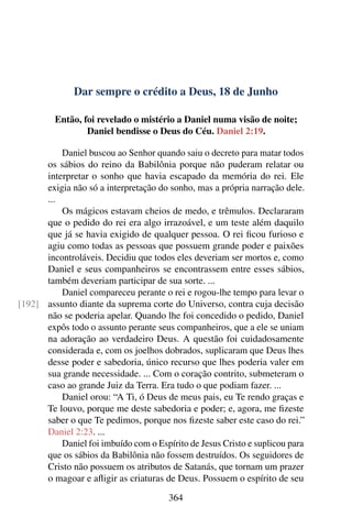 Dar sempre o crédito a Deus, 18 de Junho
Então, foi revelado o mistério a Daniel numa visão de noite;
Daniel bendisse o Deus do Céu. Daniel 2:19.
Daniel buscou ao Senhor quando saiu o decreto para matar todos
os sábios do reino da Babilônia porque não puderam relatar ou
interpretar o sonho que havia escapado da memória do rei. Ele
exigia não só a interpretação do sonho, mas a própria narração dele.
...
Os mágicos estavam cheios de medo, e trêmulos. Declararam
que o pedido do rei era algo irrazoável, e um teste além daquilo
que já se havia exigido de qualquer pessoa. O rei ficou furioso e
agiu como todas as pessoas que possuem grande poder e paixões
incontroláveis. Decidiu que todos eles deveriam ser mortos e, como
Daniel e seus companheiros se encontrassem entre esses sábios,
também deveriam participar de sua sorte. ...
Daniel compareceu perante o rei e rogou-lhe tempo para levar o
assunto diante da suprema corte do Universo, contra cuja decisão[192]
não se poderia apelar. Quando lhe foi concedido o pedido, Daniel
expôs todo o assunto perante seus companheiros, que a ele se uniam
na adoração ao verdadeiro Deus. A questão foi cuidadosamente
considerada e, com os joelhos dobrados, suplicaram que Deus lhes
desse poder e sabedoria, único recurso que lhes poderia valer em
sua grande necessidade. ... Com o coração contrito, submeteram o
caso ao grande Juiz da Terra. Era tudo o que podiam fazer. ...
Daniel orou: “A Ti, ó Deus de meus pais, eu Te rendo graças e
Te louvo, porque me deste sabedoria e poder; e, agora, me fizeste
saber o que Te pedimos, porque nos fizeste saber este caso do rei.”
Daniel 2:23. ...
Daniel foi imbuído com o Espírito de Jesus Cristo e suplicou para
que os sábios da Babilônia não fossem destruídos. Os seguidores de
Cristo não possuem os atributos de Satanás, que tornam um prazer
o magoar e afligir as criaturas de Deus. Possuem o espírito de seu
364
 