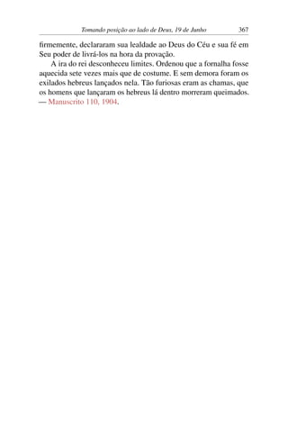 Tomando posição ao lado de Deus, 19 de Junho 367
firmemente, declararam sua lealdade ao Deus do Céu e sua fé em
Seu poder de livrá-los na hora da provação.
A ira do rei desconheceu limites. Ordenou que a fornalha fosse
aquecida sete vezes mais que de costume. E sem demora foram os
exilados hebreus lançados nela. Tão furiosas eram as chamas, que
os homens que lançaram os hebreus lá dentro morreram queimados.
— Manuscrito 110, 1904.
 