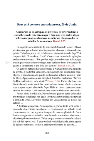 Deus está conosco em cada prova, 20 de Junho
Ajuntaram-se os sátrapas, os prefeitos, os governadores e
conselheiros do rei e viram que o fogo não teve poder algum
sobre o corpo destes homens; nem foram chamuscados os
cabelos da sua cabeça. Daniel 3:27.
De repente, o semblante do rei empalideceu de terror. Olhava
atentamente para dentro das fulgurantes chamas e, alarmado, in-
quiriu: “Não lançamos nós três homens atados dentro do fogo?” A
resposta foi: “É verdade, ó rei”. Com a voz trêmula de agitação,
exclamou o monarca: “Eu, porém, vejo quatro homens soltos, que
andam passeando dentro do fogo, sem nenhum dano; e o aspecto do[194]
quarto é semelhante a um filho dos deuses.” Daniel 3:24, 25.
Os cativos hebreus haviam contado a Nabucodonosor a respeito
de Cristo, o Redentor vindouro, e pela descrição assim dada reco-
nheceu o rei a forma do quarto na fornalha ardente como o Filho
de Deus. Apressando-se em direção à fornalha, exclamou: “Servos
do Deus Altíssimo, saí e vinde!” Daniel 3:26. E eles obedeceram,
diante daquela vasta multidão, mostrando-se ilesos, não havendo em
suas roupas sequer cheiro de fogo. Fiéis ao dever, permaneceram
imunes às chamas. Unicamente suas amarras tinham-se queimado.
Provas virão a todos nós. Não sabemos quantos serão colocados
em posições singulares nas quais teremos a oportunidade de revelar
a glória de Deus. Devemos manter em vista a honra de nosso Pai
celeste. ...
A história se repetirá. Nesta época, o grande teste será sobre o
ponto da observância do sábado. ... Exaltar-se-á um sábado rival,
como aconteceu com a grande imagem de ouro na planície de Dura.
Líderes alegando ser cristãos conclamarão o mundo a observar o
sábado espúrio que criaram. Todos os que se recusarem serão coloca-
dos sob leis opressivas. É este o mistério da iniqüidade, estratagema
de agentes satânicos, levado a efeito pelo homem do pecado. ...
368
 