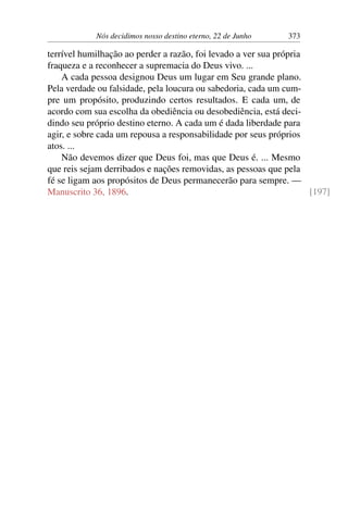 Nós decidimos nosso destino eterno, 22 de Junho 373
terrível humilhação ao perder a razão, foi levado a ver sua própria
fraqueza e a reconhecer a supremacia do Deus vivo. ...
A cada pessoa designou Deus um lugar em Seu grande plano.
Pela verdade ou falsidade, pela loucura ou sabedoria, cada um cum-
pre um propósito, produzindo certos resultados. E cada um, de
acordo com sua escolha da obediência ou desobediência, está deci-
dindo seu próprio destino eterno. A cada um é dada liberdade para
agir, e sobre cada um repousa a responsabilidade por seus próprios
atos. ...
Não devemos dizer que Deus foi, mas que Deus é. ... Mesmo
que reis sejam derribados e nações removidas, as pessoas que pela
fé se ligam aos propósitos de Deus permanecerão para sempre. —
Manuscrito 36, 1896. [197]
 