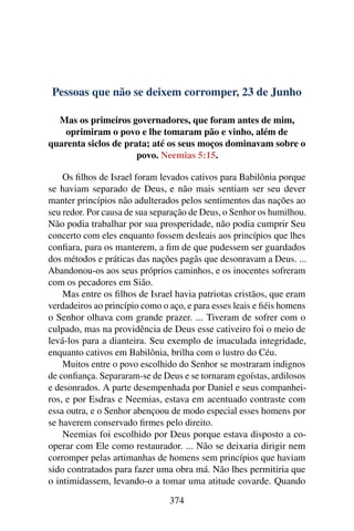 Pessoas que não se deixem corromper, 23 de Junho
Mas os primeiros governadores, que foram antes de mim,
oprimiram o povo e lhe tomaram pão e vinho, além de
quarenta siclos de prata; até os seus moços dominavam sobre o
povo. Neemias 5:15.
Os filhos de Israel foram levados cativos para Babilônia porque
se haviam separado de Deus, e não mais sentiam ser seu dever
manter princípios não adulterados pelos sentimentos das nações ao
seu redor. Por causa de sua separação de Deus, o Senhor os humilhou.
Não podia trabalhar por sua prosperidade, não podia cumprir Seu
concerto com eles enquanto fossem desleais aos princípios que lhes
confiara, para os manterem, a fim de que pudessem ser guardados
dos métodos e práticas das nações pagãs que desonravam a Deus. ...
Abandonou-os aos seus próprios caminhos, e os inocentes sofreram
com os pecadores em Sião.
Mas entre os filhos de Israel havia patriotas cristãos, que eram
verdadeiros ao princípio como o aço, e para esses leais e fiéis homens
o Senhor olhava com grande prazer. ... Tiveram de sofrer com o
culpado, mas na providência de Deus esse cativeiro foi o meio de
levá-los para a dianteira. Seu exemplo de imaculada integridade,
enquanto cativos em Babilônia, brilha com o lustro do Céu.
Muitos entre o povo escolhido do Senhor se mostraram indignos
de confiança. Separaram-se de Deus e se tornaram egoístas, ardilosos
e desonrados. A parte desempenhada por Daniel e seus companhei-
ros, e por Esdras e Neemias, estava em acentuado contraste com
essa outra, e o Senhor abençoou de modo especial esses homens por
se haverem conservado firmes pelo direito.
Neemias foi escolhido por Deus porque estava disposto a co-
operar com Ele como restaurador. ... Não se deixaria dirigir nem
corromper pelas artimanhas de homens sem princípios que haviam
sido contratados para fazer uma obra má. Não lhes permitiria que
o intimidassem, levando-o a tomar uma atitude covarde. Quando
374
 