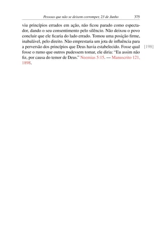 Pessoas que não se deixem corromper, 23 de Junho 375
viu princípios errados em ação, não ficou parado como especta-
dor, dando o seu consentimento pelo silêncio. Não deixou o povo
concluir que ele ficaria do lado errado. Tomou uma posição firme,
inabalável, pelo direito. Não emprestaria um jota de influência para
a perversão dos princípios que Deus havia estabelecido. Fosse qual [198]
fosse o rumo que outros pudessem tomar, ele diria: “Eu assim não
fiz, por causa do temor de Deus.” Neemias 5:15. — Manuscrito 121,
1898.
 