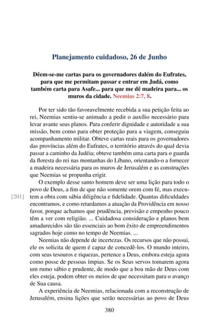 Planejamento cuidadoso, 26 de Junho
Dêem-se-me cartas para os governadores dalém do Eufrates,
para que me permitam passar e entrar em Judá, como
também carta para Asafe... para que me dê madeira para... os
muros da cidade. Neemias 2:7, 8.
Por ter sido tão favoravelmente recebida a sua petição feita ao
rei, Neemias sentiu-se animado a pedir o auxílio necessário para
levar avante seus planos. Para conferir dignidade e autoridade a sua
missão, bem como para obter proteção para a viagem, conseguiu
acompanhamento militar. Obteve cartas reais para os governadores
das províncias além do Eufrates, o território através do qual devia
passar a caminho da Judéia; obteve também uma carta para o guarda
da floresta do rei nas montanhas do Líbano, orientando-o a fornecer
a madeira necessária para os muros de Jerusalém e as construções
que Neemias se propunha erigir.
O exemplo desse santo homem deve ser uma lição para todo o
povo de Deus, a fim de que não somente orem com fé, mas execu-
tem a obra com sábia diligência e fidelidade. Quantas dificuldades[201]
encontramos, e como retardamos a atuação da Providência em nosso
favor, porque achamos que prudência, previsão e empenho pouco
têm a ver com religião. ... Cuidadosa consideração e planos bem
amadurecidos são tão essenciais ao bom êxito de empreendimentos
sagrados hoje como no tempo de Neemias. ...
Neemias não depende de incertezas. Os recursos que não possui,
ele os solicita de quem é capaz de concedê-los. O mundo inteiro,
com seus tesouros e riquezas, pertence a Deus, embora esteja agora
como posse de pessoas ímpias. Se os Seus servos tomarem agora
um rumo sábio e prudente, de modo que a boa mão de Deus com
eles esteja, podem obter os meios de que necessitam para o avanço
de Sua causa.
A experiência de Neemias, relacionada com a reconstrução de
Jerusalém, ensina lições que serão necessárias ao povo de Deus
380
 
