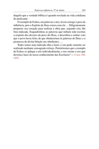 Poderosa influência, 27 de Junho 383
daquilo que a verdade bíblica é quando revelada na vida cotidiana
do praticante.
O exemplo de Esdras, em palavras e atos, levou consigo o peso da
influência, pois o Espírito de Deus estava com ele. ... Diligentemente
preparou seu coração para realizar a obra que, segundo cria, lhe
fora indicada. Esquadrinhou as palavras que tinham sido escritas
a respeito dos deveres do povo de Deus, e descobriu o solene voto
que o povo havia feito, de que obedeceriam às palavras de Deus, e a
promessa da divina bênção aos obedientes. ...
Todos temos uma indicada obra a fazer, e isto pode somente ser
realizado mediante consagrado esforço. Permitiremos que o exemplo
de Esdras se aplique a nós individualmente, e nos ensine o uso que
devemos fazer de nosso conhecimento das Escrituras? — Carta 100,
1907.
 