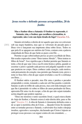 Jesus recebe e defende pessoas arrependidas, 28 de
Junho
Mas o Senhor disse a Satanás: O Senhor te repreende, ó
Satanás; sim, o Senhor, que escolheu a Jerusalém, te
repreende; não é este um tição tirado do fogo? Zacarias 3:2.
Satanás reivindica o direito de ter aqueles que uma vez estiveram
sob sua negra bandeira, mas que se volveram do pecado para o[203]
Deus vivo e lançaram sua impotente alma sobre Jesus. Todos os
que pela fé se apegam aos méritos de Cristo, contam com a palavra
empenhada de Deus de que farão as pazes com Ele. ...
Permite-se que sobrevenham provas ao povo escolhido de Deus.
São usadas expressões como “Deus tentou Abraão”, “Deus tentou os
filhos de Israel”. Isso significa que o Senhor permite que Satanás os
tente, a fim de que seja vista a sua fé como honra e glória, quando se
assentar o juízo e quando cada pessoa será julgada segundo os atos
que praticou no corpo. Deus conhece cada coração, cada motivo,
cada pensamento do coração; mas permite que Satanás teste, prove e
tente os Seus fiéis a fim de que sejam reveladas a sua fé e confiança
em Deus. ...
O Senhor odeia o pecado; mas Ele ama e perdoa o pecador
arrependido e crente, tomando a cada um sob Sua guarda e controle.
Satanás se põe no trilho de cada pessoa, mas com toda tentação com
que lhe é permitido vir sobre os filhos do amor perdoador de Deus,
apresenta Ele uma via de escape, a fim de que não sejam tentados
acima daquilo que podem suportar. ...
“Deus me mostrou o sumo sacerdote Josué, o qual estava diante
do Anjo do Senhor, e Satanás estava à mão direita dele, para se lhe
opor.” Zacarias 3:1. A obra de Satanás é claramente definida como a
de se opor à meritória obra de Cristo. ... Quando Cristo Se interpõe
entre as tentadas pessoas e Satanás, o adversário fica irado e despeja
insultos, agressões e acusações, declarando que Cristo é injusto ao
proteger essas pessoas e ao erguer contra ele um estandarte. ...
384
 