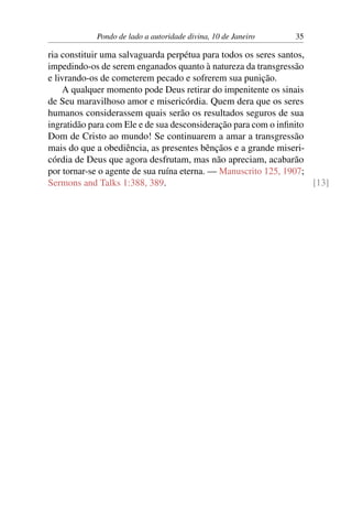 Pondo de lado a autoridade divina, 10 de Janeiro 35
ria constituir uma salvaguarda perpétua para todos os seres santos,
impedindo-os de serem enganados quanto à natureza da transgressão
e livrando-os de cometerem pecado e sofrerem sua punição.
A qualquer momento pode Deus retirar do impenitente os sinais
de Seu maravilhoso amor e misericórdia. Quem dera que os seres
humanos considerassem quais serão os resultados seguros de sua
ingratidão para com Ele e de sua desconsideração para com o infinito
Dom de Cristo ao mundo! Se continuarem a amar a transgressão
mais do que a obediência, as presentes bênçãos e a grande miseri-
córdia de Deus que agora desfrutam, mas não apreciam, acabarão
por tornar-se o agente de sua ruína eterna. — Manuscrito 125, 1907;
Sermons and Talks 1:388, 389. [13]
 